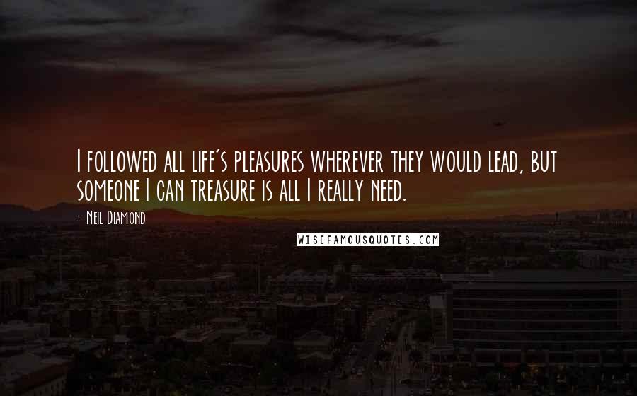 Neil Diamond Quotes: I followed all life's pleasures wherever they would lead, but someone I can treasure is all I really need.