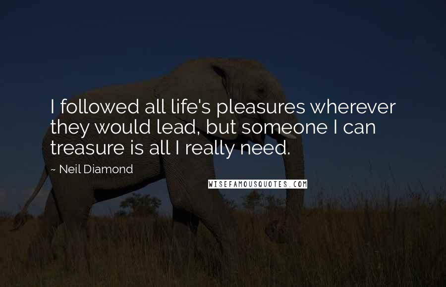 Neil Diamond Quotes: I followed all life's pleasures wherever they would lead, but someone I can treasure is all I really need.
