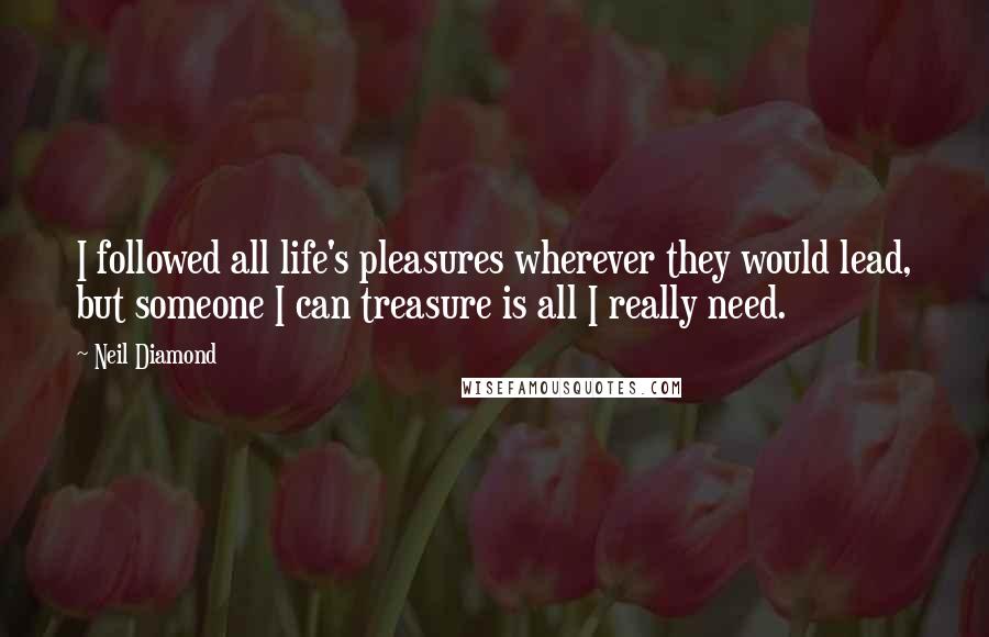 Neil Diamond Quotes: I followed all life's pleasures wherever they would lead, but someone I can treasure is all I really need.