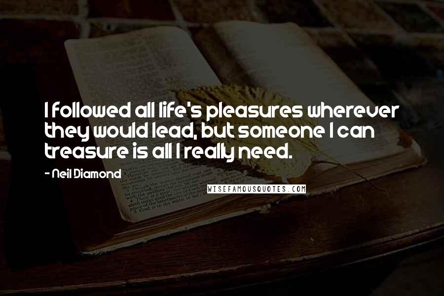 Neil Diamond Quotes: I followed all life's pleasures wherever they would lead, but someone I can treasure is all I really need.