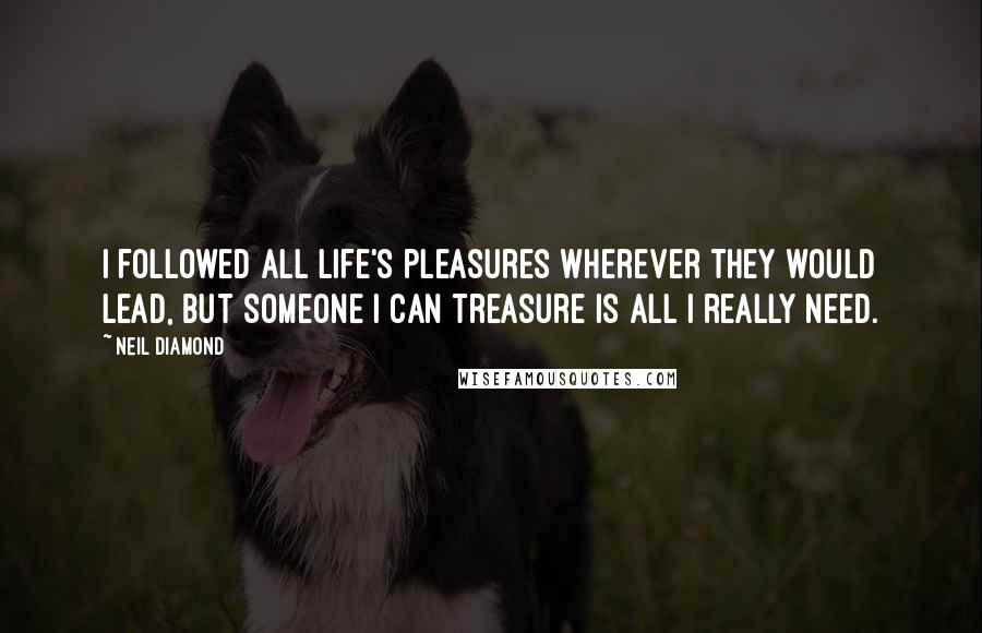 Neil Diamond Quotes: I followed all life's pleasures wherever they would lead, but someone I can treasure is all I really need.