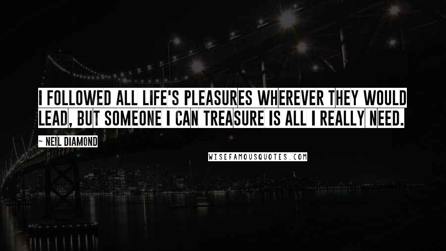 Neil Diamond Quotes: I followed all life's pleasures wherever they would lead, but someone I can treasure is all I really need.
