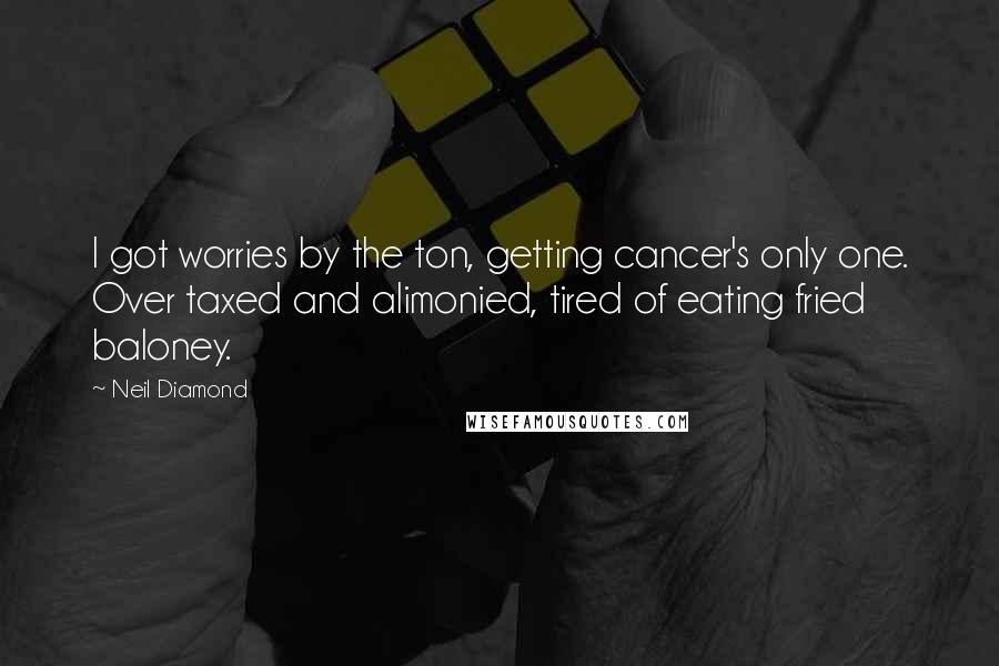 Neil Diamond Quotes: I got worries by the ton, getting cancer's only one. Over taxed and alimonied, tired of eating fried baloney.