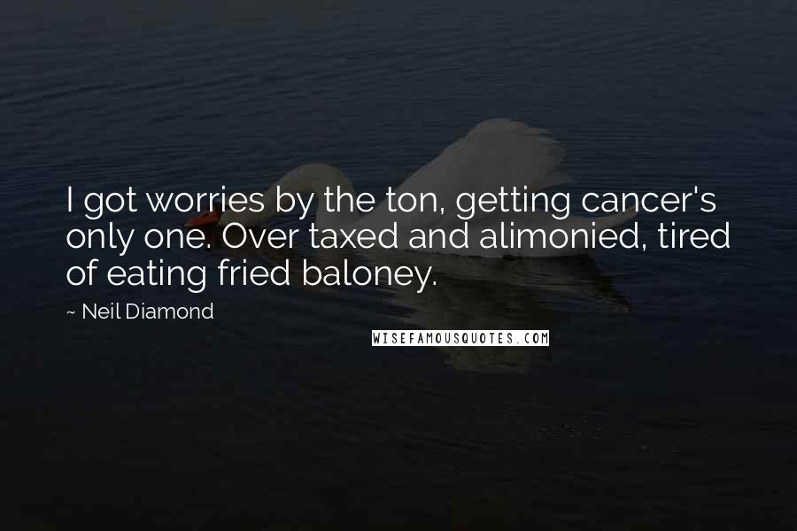 Neil Diamond Quotes: I got worries by the ton, getting cancer's only one. Over taxed and alimonied, tired of eating fried baloney.