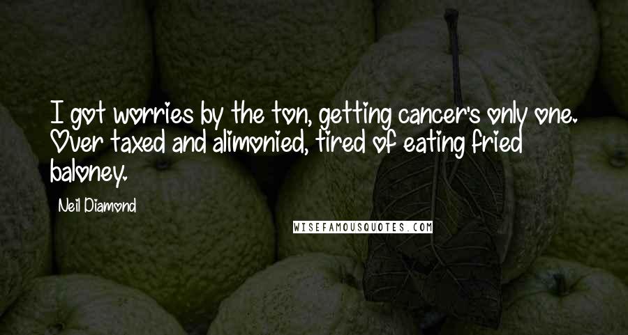 Neil Diamond Quotes: I got worries by the ton, getting cancer's only one. Over taxed and alimonied, tired of eating fried baloney.