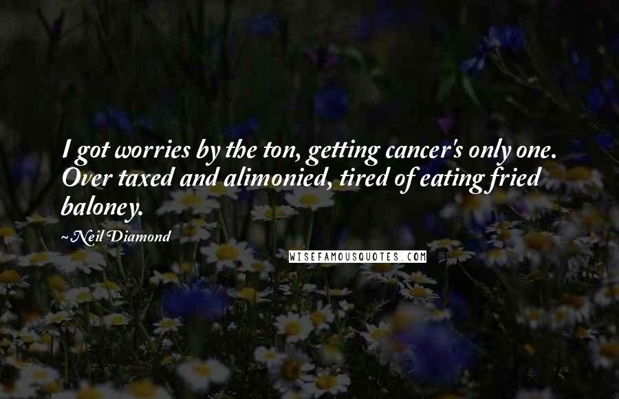Neil Diamond Quotes: I got worries by the ton, getting cancer's only one. Over taxed and alimonied, tired of eating fried baloney.
