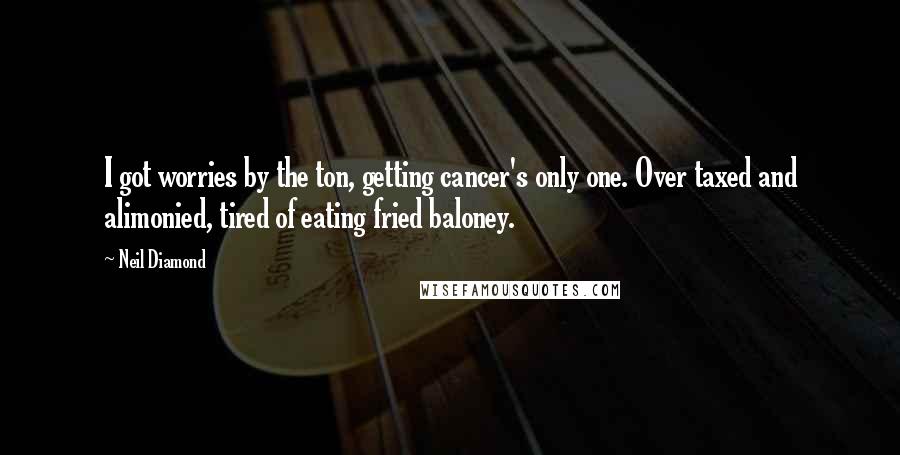 Neil Diamond Quotes: I got worries by the ton, getting cancer's only one. Over taxed and alimonied, tired of eating fried baloney.