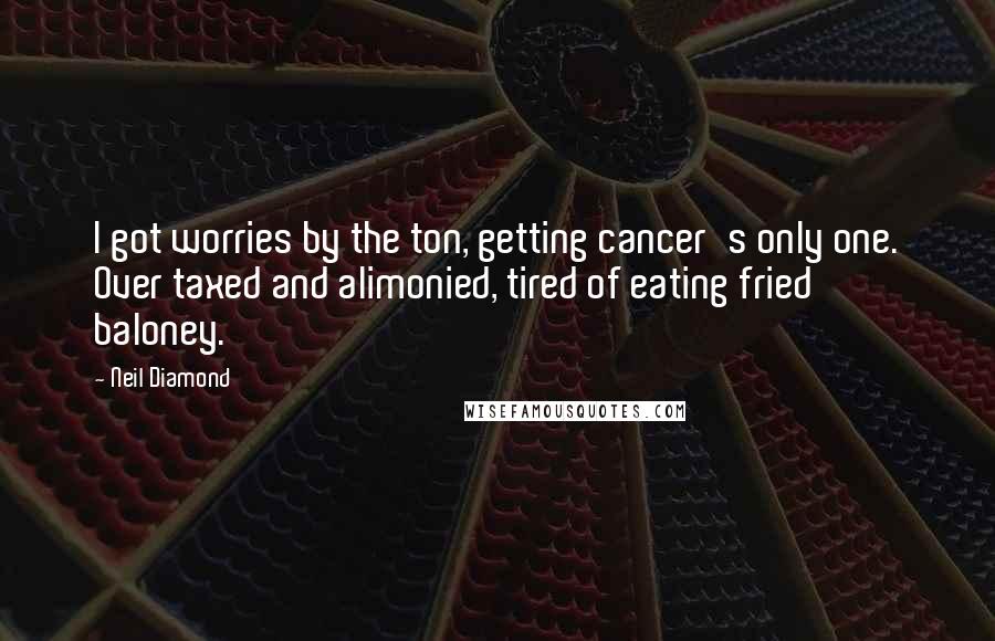 Neil Diamond Quotes: I got worries by the ton, getting cancer's only one. Over taxed and alimonied, tired of eating fried baloney.