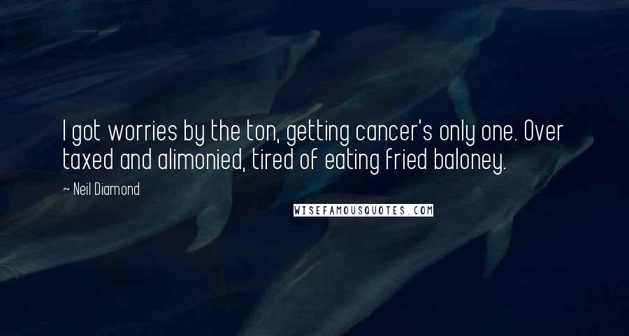 Neil Diamond Quotes: I got worries by the ton, getting cancer's only one. Over taxed and alimonied, tired of eating fried baloney.