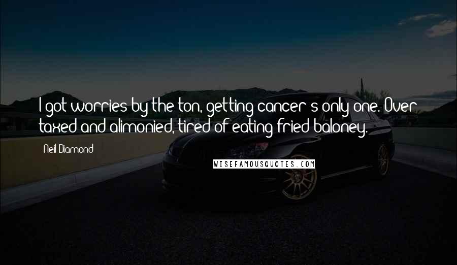 Neil Diamond Quotes: I got worries by the ton, getting cancer's only one. Over taxed and alimonied, tired of eating fried baloney.