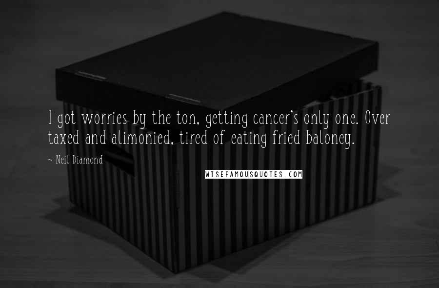 Neil Diamond Quotes: I got worries by the ton, getting cancer's only one. Over taxed and alimonied, tired of eating fried baloney.