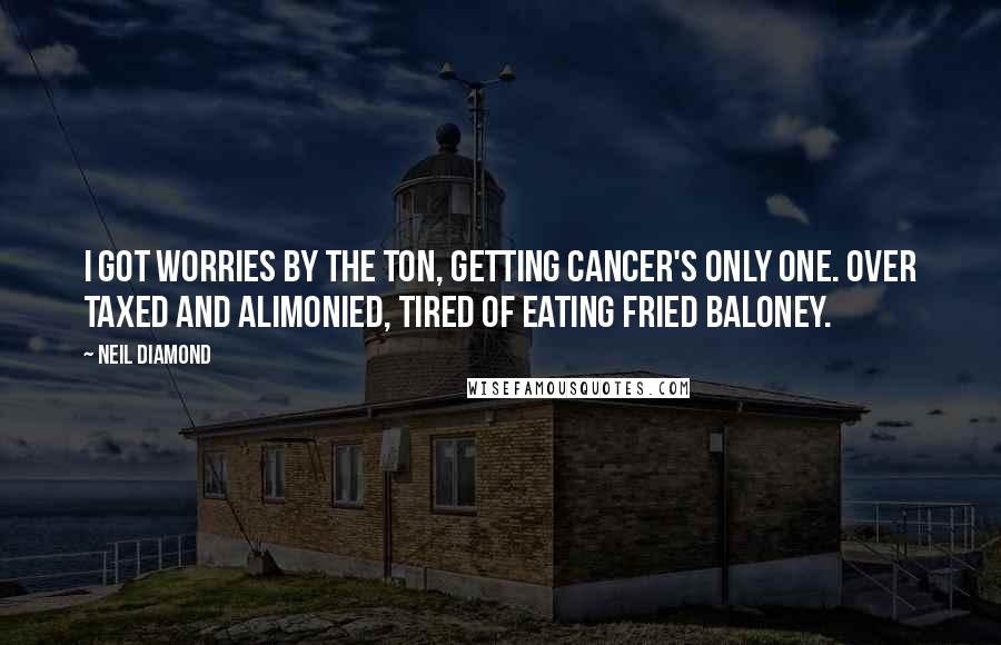 Neil Diamond Quotes: I got worries by the ton, getting cancer's only one. Over taxed and alimonied, tired of eating fried baloney.