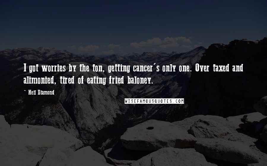 Neil Diamond Quotes: I got worries by the ton, getting cancer's only one. Over taxed and alimonied, tired of eating fried baloney.
