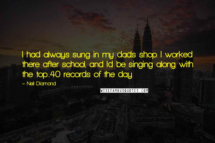 Neil Diamond Quotes: I had always sung in my dad's shop. I worked there after school, and I'd be singing along with the top-40 records of the day.