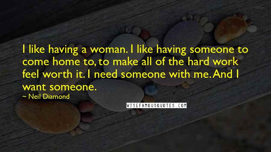 Neil Diamond Quotes: I like having a woman. I like having someone to come home to, to make all of the hard work feel worth it. I need someone with me. And I want someone.