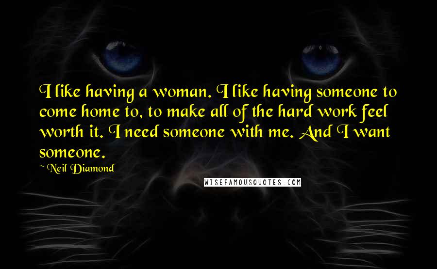 Neil Diamond Quotes: I like having a woman. I like having someone to come home to, to make all of the hard work feel worth it. I need someone with me. And I want someone.
