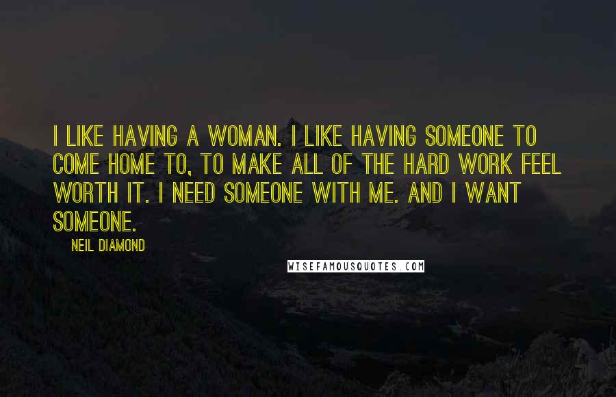Neil Diamond Quotes: I like having a woman. I like having someone to come home to, to make all of the hard work feel worth it. I need someone with me. And I want someone.