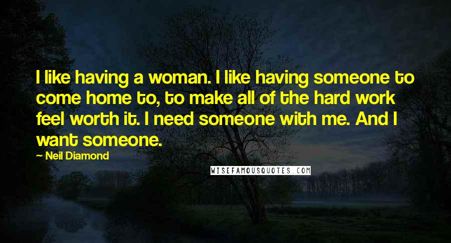Neil Diamond Quotes: I like having a woman. I like having someone to come home to, to make all of the hard work feel worth it. I need someone with me. And I want someone.