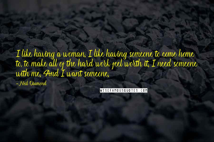 Neil Diamond Quotes: I like having a woman. I like having someone to come home to, to make all of the hard work feel worth it. I need someone with me. And I want someone.