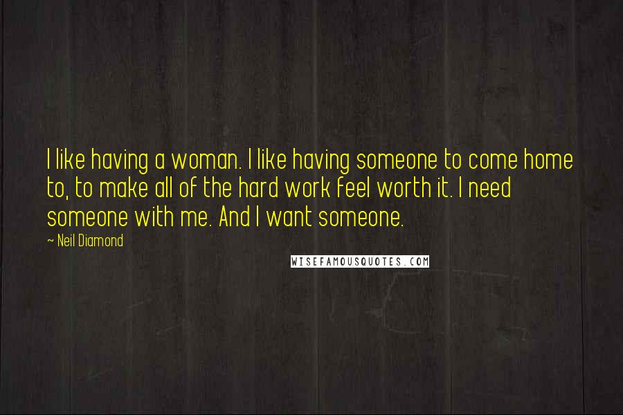 Neil Diamond Quotes: I like having a woman. I like having someone to come home to, to make all of the hard work feel worth it. I need someone with me. And I want someone.