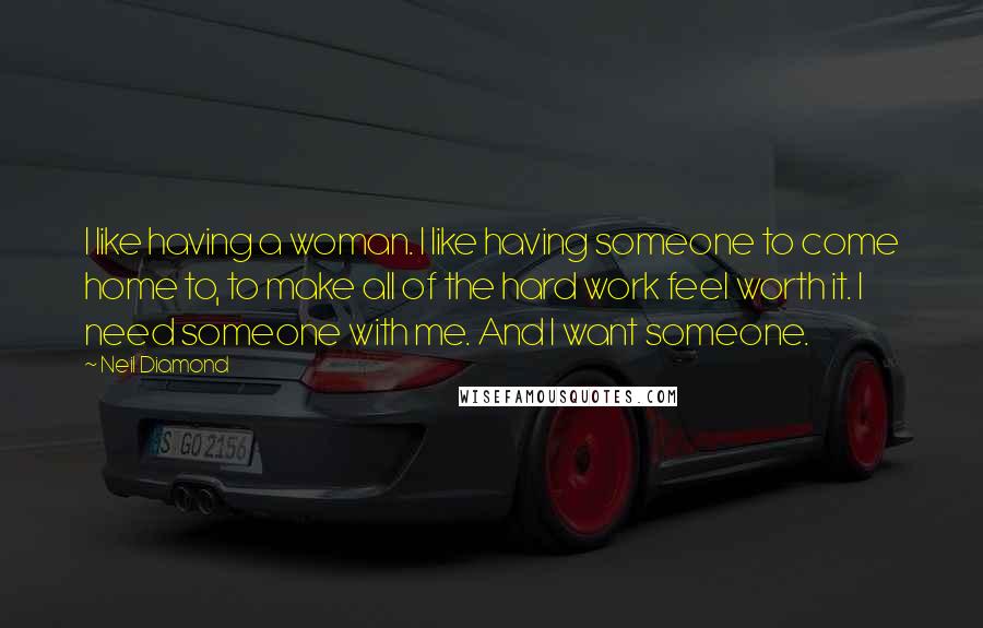 Neil Diamond Quotes: I like having a woman. I like having someone to come home to, to make all of the hard work feel worth it. I need someone with me. And I want someone.