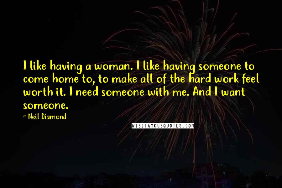 Neil Diamond Quotes: I like having a woman. I like having someone to come home to, to make all of the hard work feel worth it. I need someone with me. And I want someone.