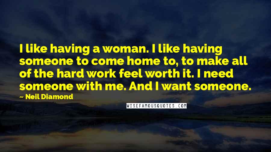 Neil Diamond Quotes: I like having a woman. I like having someone to come home to, to make all of the hard work feel worth it. I need someone with me. And I want someone.