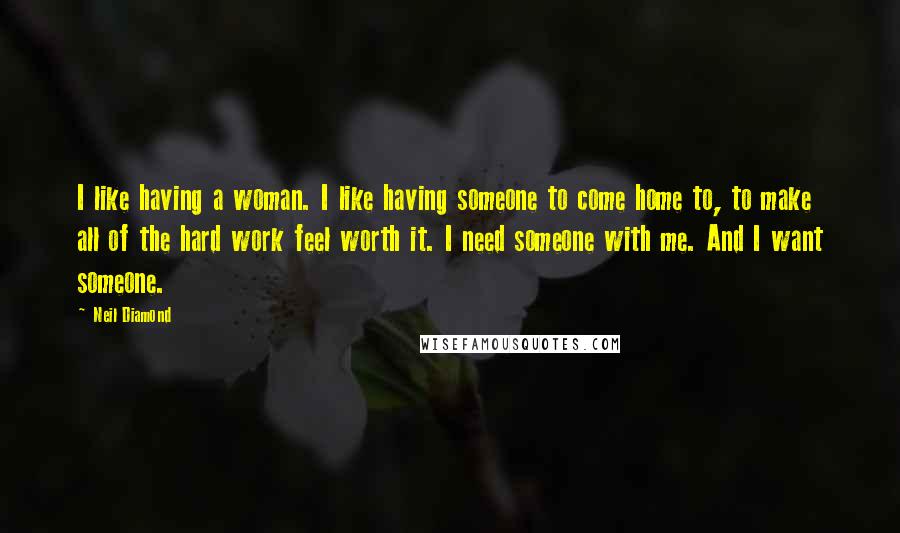 Neil Diamond Quotes: I like having a woman. I like having someone to come home to, to make all of the hard work feel worth it. I need someone with me. And I want someone.