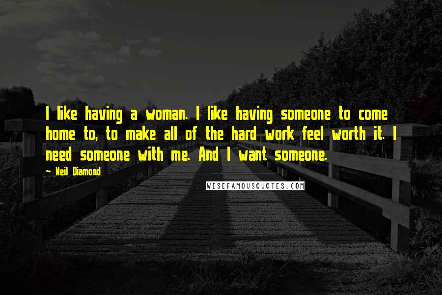 Neil Diamond Quotes: I like having a woman. I like having someone to come home to, to make all of the hard work feel worth it. I need someone with me. And I want someone.