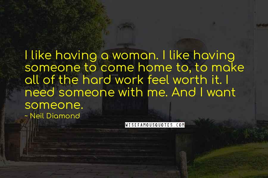 Neil Diamond Quotes: I like having a woman. I like having someone to come home to, to make all of the hard work feel worth it. I need someone with me. And I want someone.