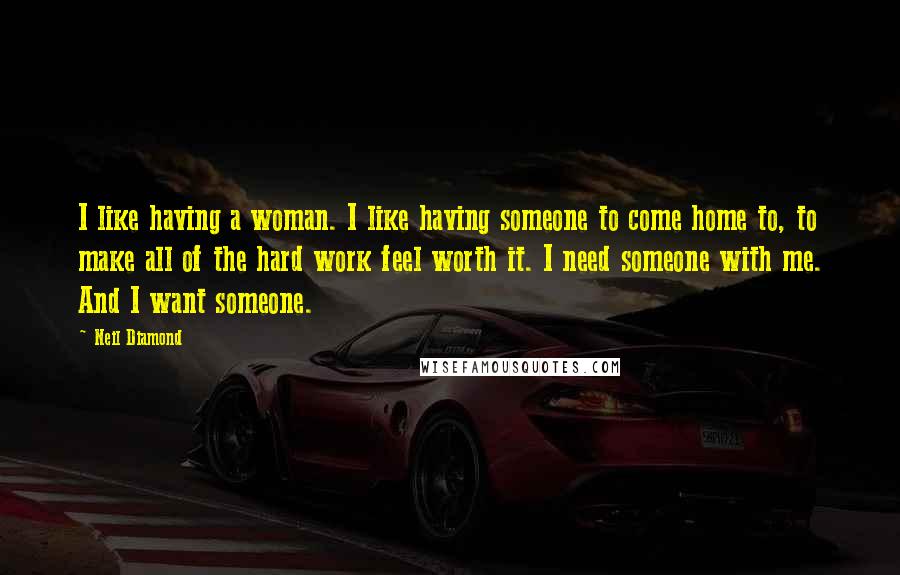 Neil Diamond Quotes: I like having a woman. I like having someone to come home to, to make all of the hard work feel worth it. I need someone with me. And I want someone.