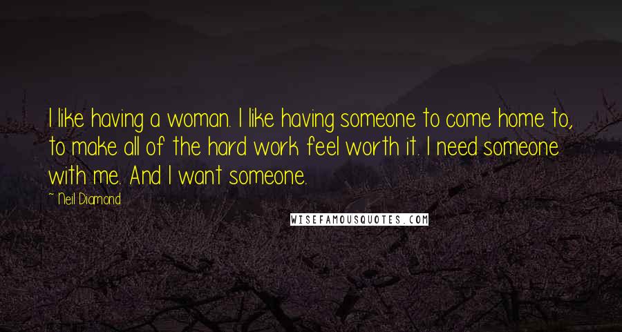 Neil Diamond Quotes: I like having a woman. I like having someone to come home to, to make all of the hard work feel worth it. I need someone with me. And I want someone.