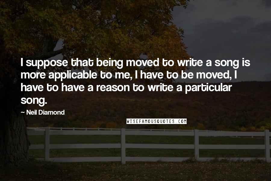 Neil Diamond Quotes: I suppose that being moved to write a song is more applicable to me, I have to be moved, I have to have a reason to write a particular song.