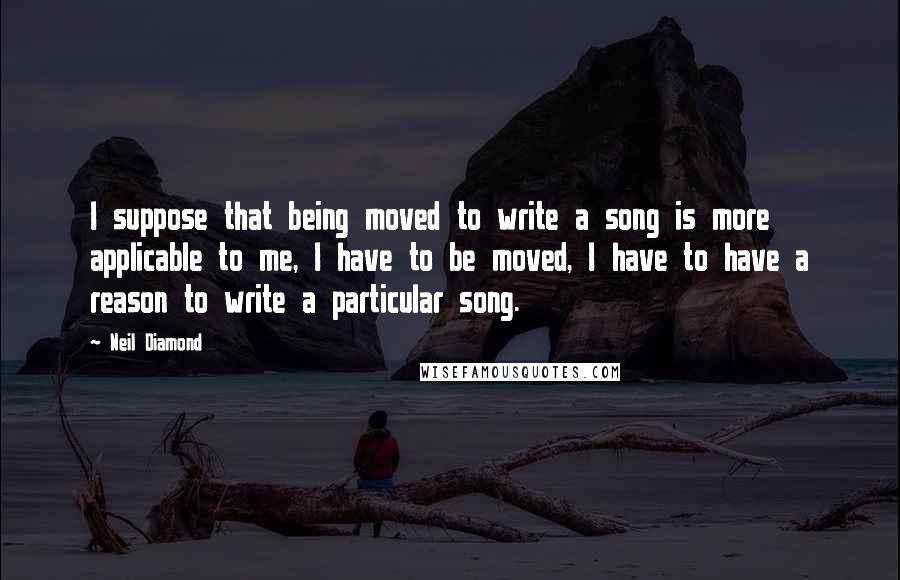 Neil Diamond Quotes: I suppose that being moved to write a song is more applicable to me, I have to be moved, I have to have a reason to write a particular song.