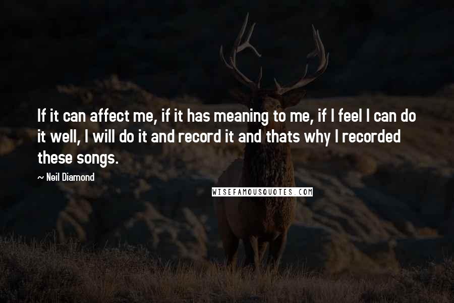 Neil Diamond Quotes: If it can affect me, if it has meaning to me, if I feel I can do it well, I will do it and record it and thats why I recorded these songs.