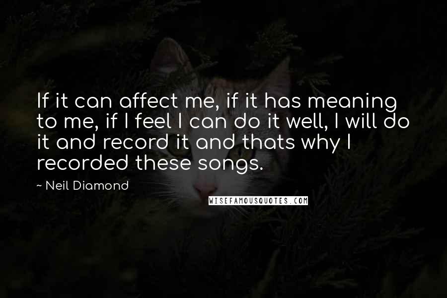 Neil Diamond Quotes: If it can affect me, if it has meaning to me, if I feel I can do it well, I will do it and record it and thats why I recorded these songs.