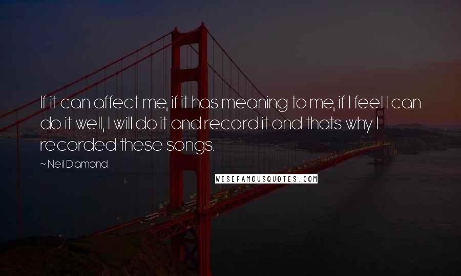 Neil Diamond Quotes: If it can affect me, if it has meaning to me, if I feel I can do it well, I will do it and record it and thats why I recorded these songs.