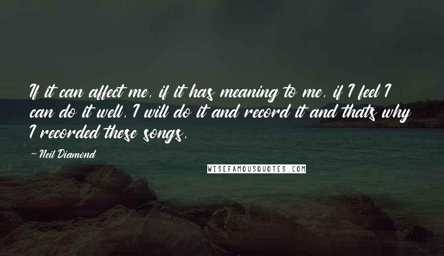 Neil Diamond Quotes: If it can affect me, if it has meaning to me, if I feel I can do it well, I will do it and record it and thats why I recorded these songs.