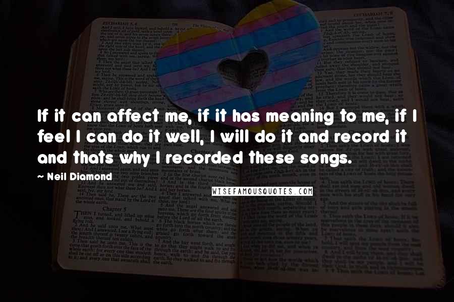 Neil Diamond Quotes: If it can affect me, if it has meaning to me, if I feel I can do it well, I will do it and record it and thats why I recorded these songs.