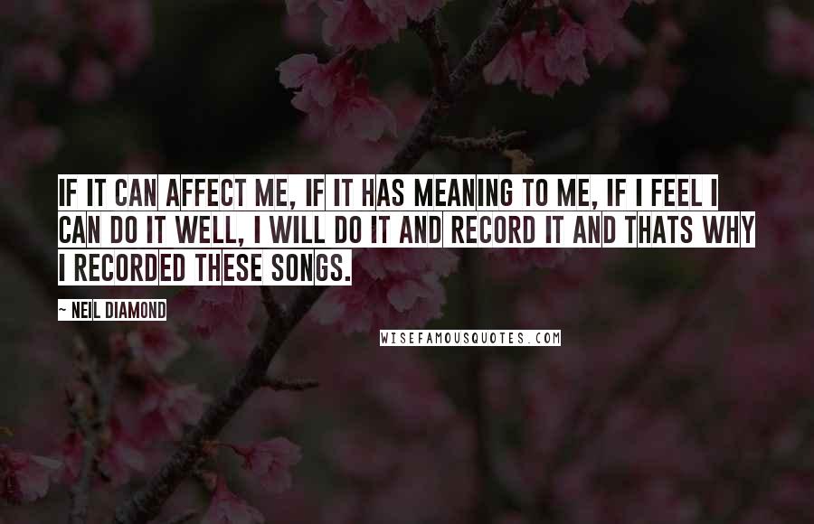 Neil Diamond Quotes: If it can affect me, if it has meaning to me, if I feel I can do it well, I will do it and record it and thats why I recorded these songs.