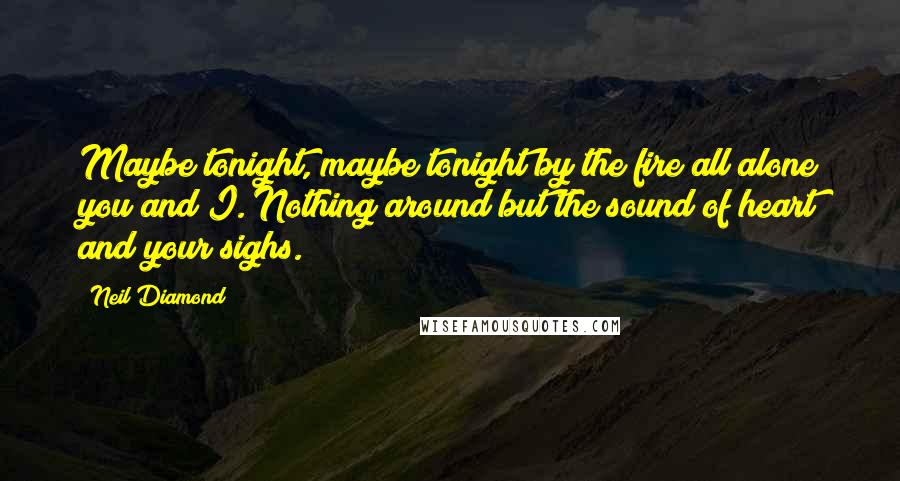 Neil Diamond Quotes: Maybe tonight, maybe tonight by the fire all alone you and I. Nothing around but the sound of heart and your sighs.