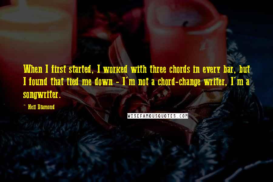 Neil Diamond Quotes: When I first started, I worked with three chords in every bar, but I found that tied me down - I'm not a chord-change writer, I'm a songwriter.