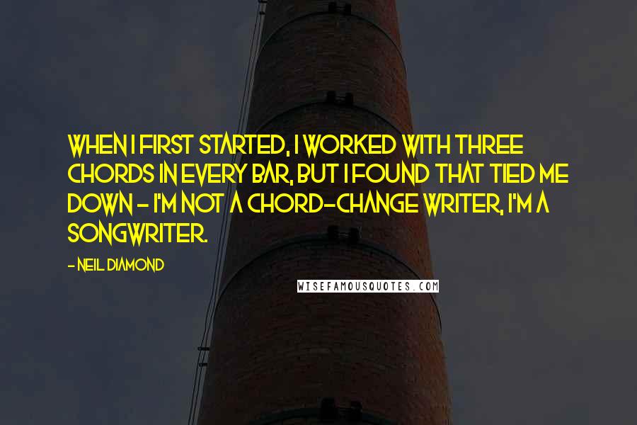 Neil Diamond Quotes: When I first started, I worked with three chords in every bar, but I found that tied me down - I'm not a chord-change writer, I'm a songwriter.