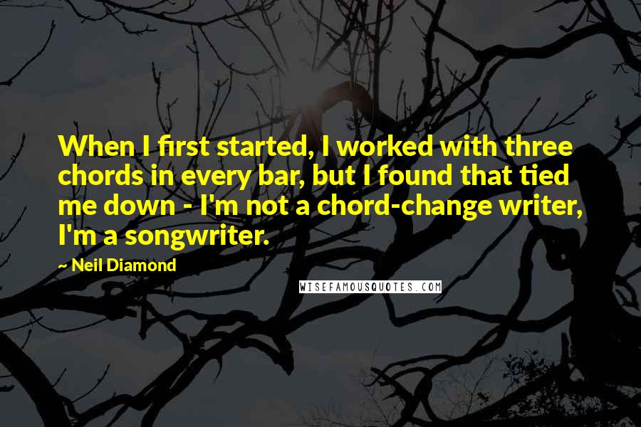 Neil Diamond Quotes: When I first started, I worked with three chords in every bar, but I found that tied me down - I'm not a chord-change writer, I'm a songwriter.