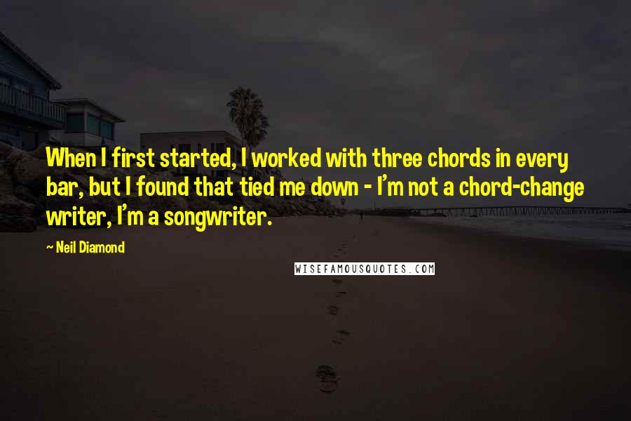 Neil Diamond Quotes: When I first started, I worked with three chords in every bar, but I found that tied me down - I'm not a chord-change writer, I'm a songwriter.