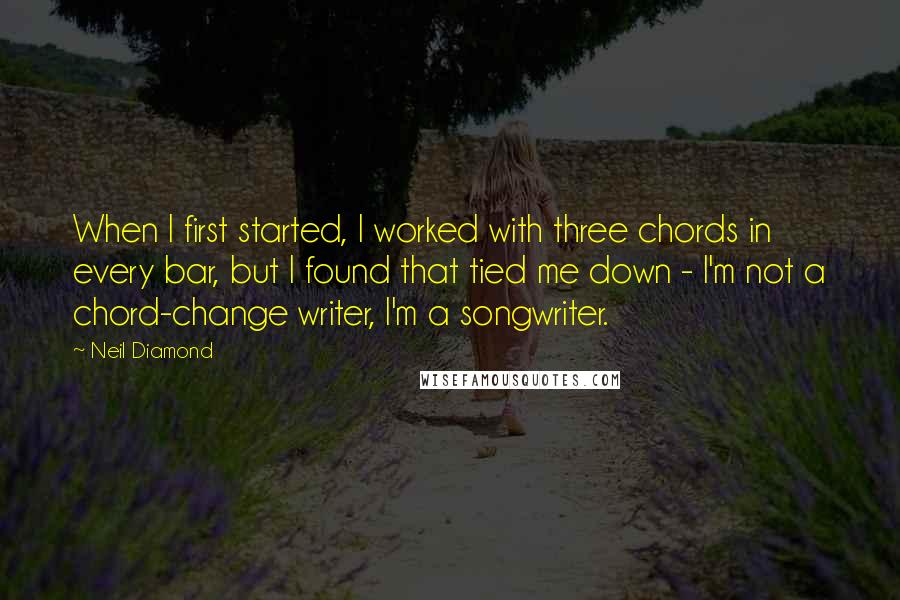 Neil Diamond Quotes: When I first started, I worked with three chords in every bar, but I found that tied me down - I'm not a chord-change writer, I'm a songwriter.