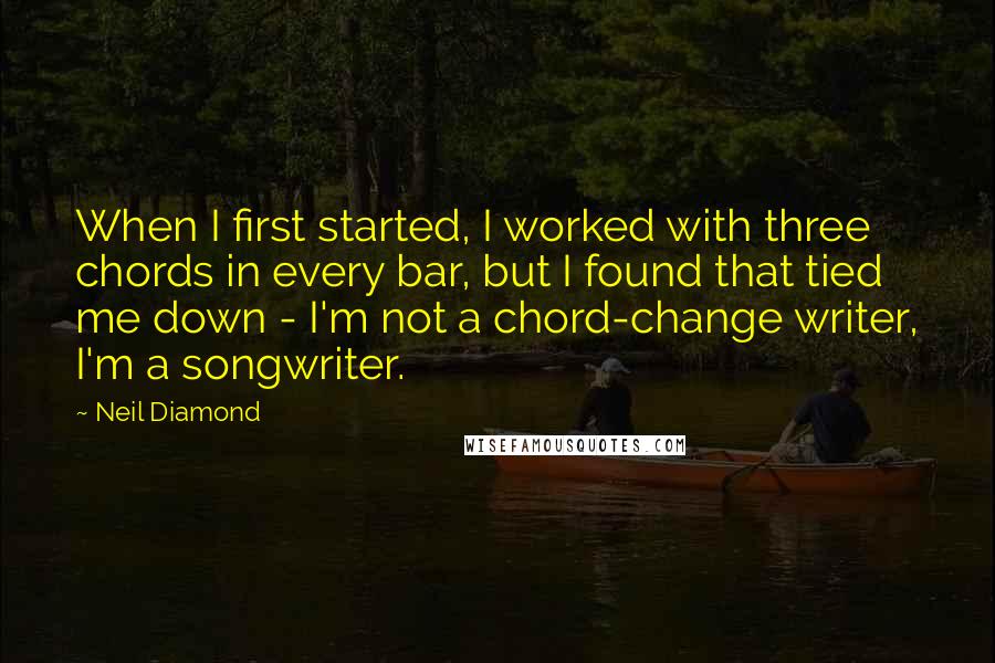 Neil Diamond Quotes: When I first started, I worked with three chords in every bar, but I found that tied me down - I'm not a chord-change writer, I'm a songwriter.