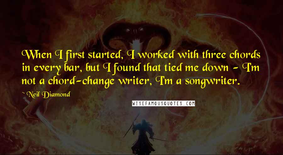 Neil Diamond Quotes: When I first started, I worked with three chords in every bar, but I found that tied me down - I'm not a chord-change writer, I'm a songwriter.