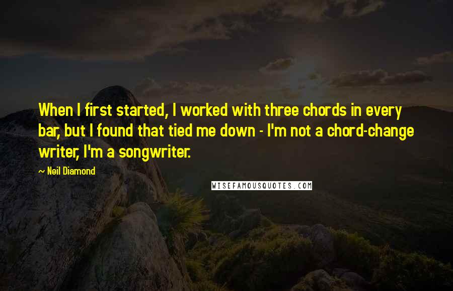 Neil Diamond Quotes: When I first started, I worked with three chords in every bar, but I found that tied me down - I'm not a chord-change writer, I'm a songwriter.