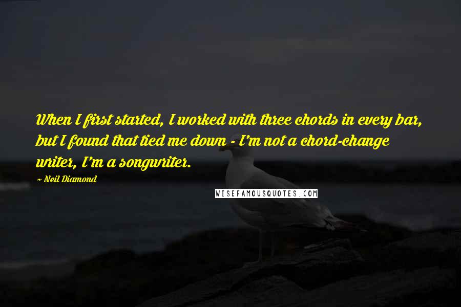 Neil Diamond Quotes: When I first started, I worked with three chords in every bar, but I found that tied me down - I'm not a chord-change writer, I'm a songwriter.